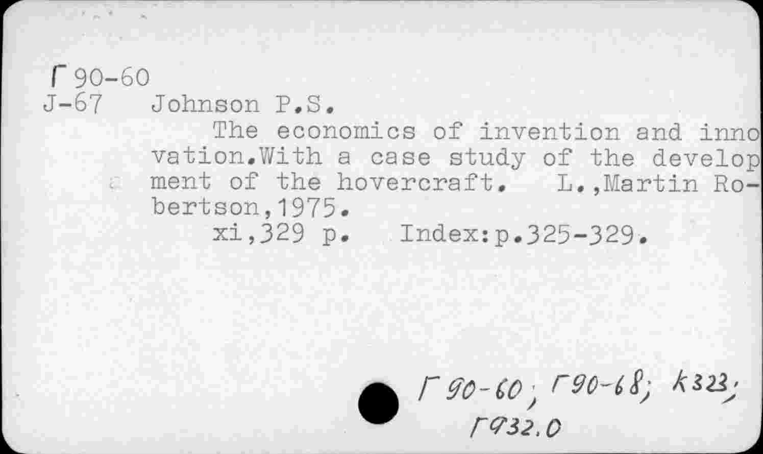 ﻿r90-60
J-67 Johnson P.S.
The economics of invention and inno vation.With a case study of the develop ment of the hovercraft. L.,Martin Robertson, 1975.
xi,329 p. Index:p.325-329.
r90-CO, r90-68; № r<732. 0